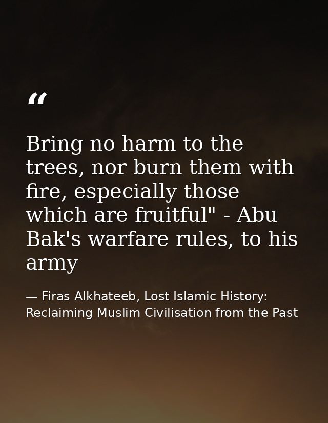Bring no harm to the trees, nor burn them with fire, especially those which are fruitful" - Abu Bak's warfare rules, to  — Firas Alkhateeb, Lost Islamic History: Reclaiming Muslim Civilisation from the Past