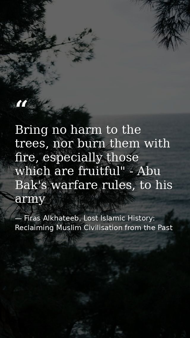 Bring no harm to the trees, nor burn them with fire, especially those which are fruitful" - Abu Bak's warfare rules, to  — Firas Alkhateeb, Lost Islamic History: Reclaiming Muslim Civilisation from the Past