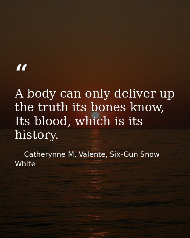 A body can only deliver up the truth its bones know, Its blood, which is its history. — Catherynne M. Valente, Six-Gun Snow White