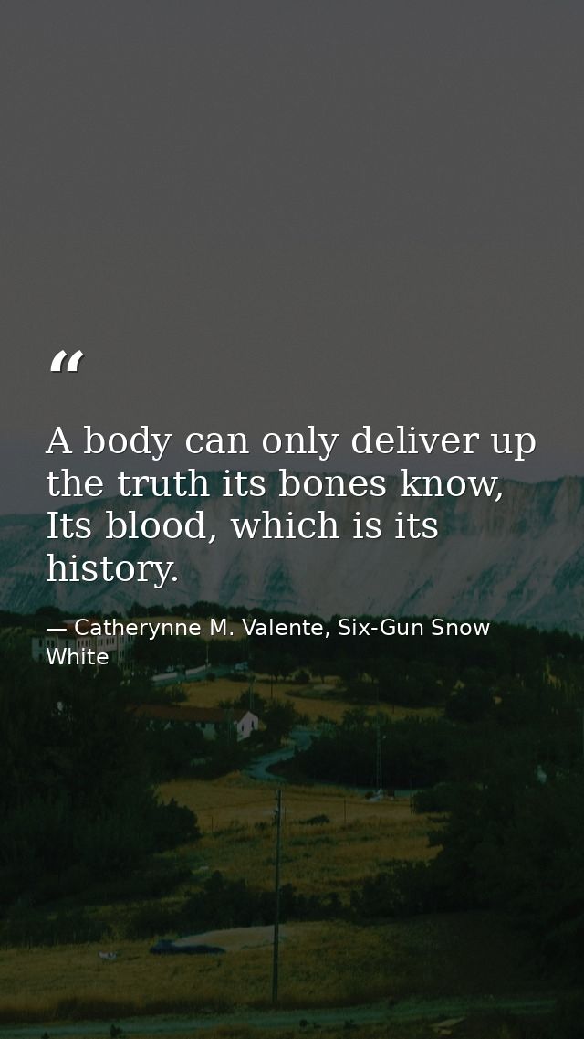 A body can only deliver up the truth its bones know, Its blood, which is its history. — Catherynne M. Valente, Six-Gun Snow White
