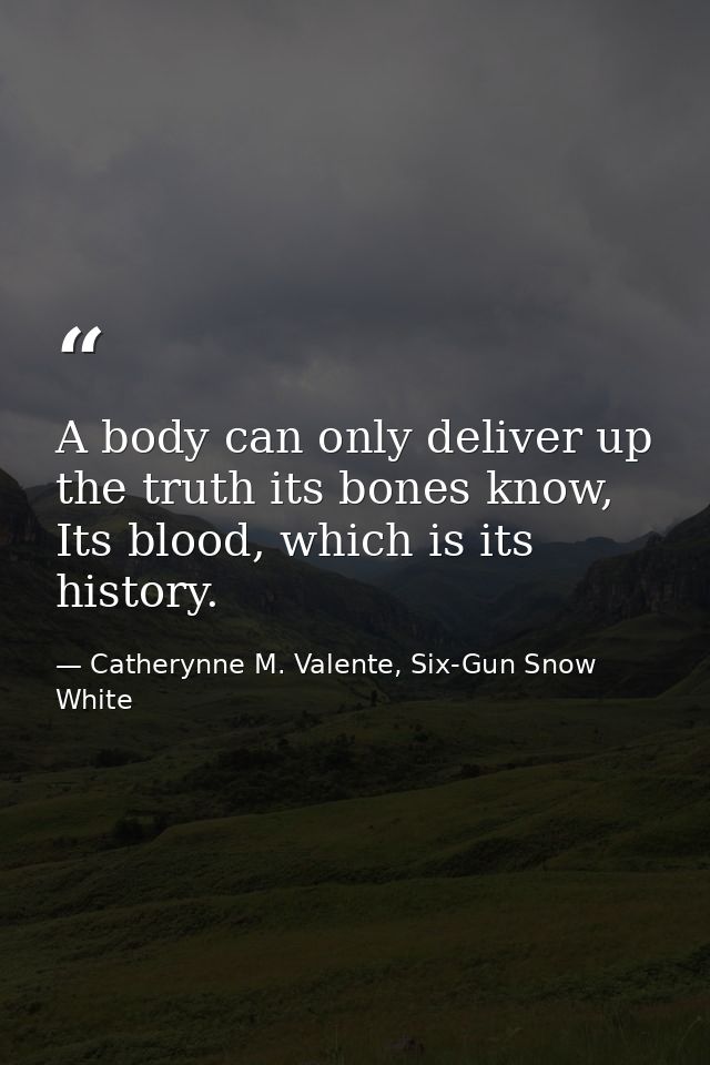 A body can only deliver up the truth its bones know, Its blood, which is its history. — Catherynne M. Valente, Six-Gun Snow White