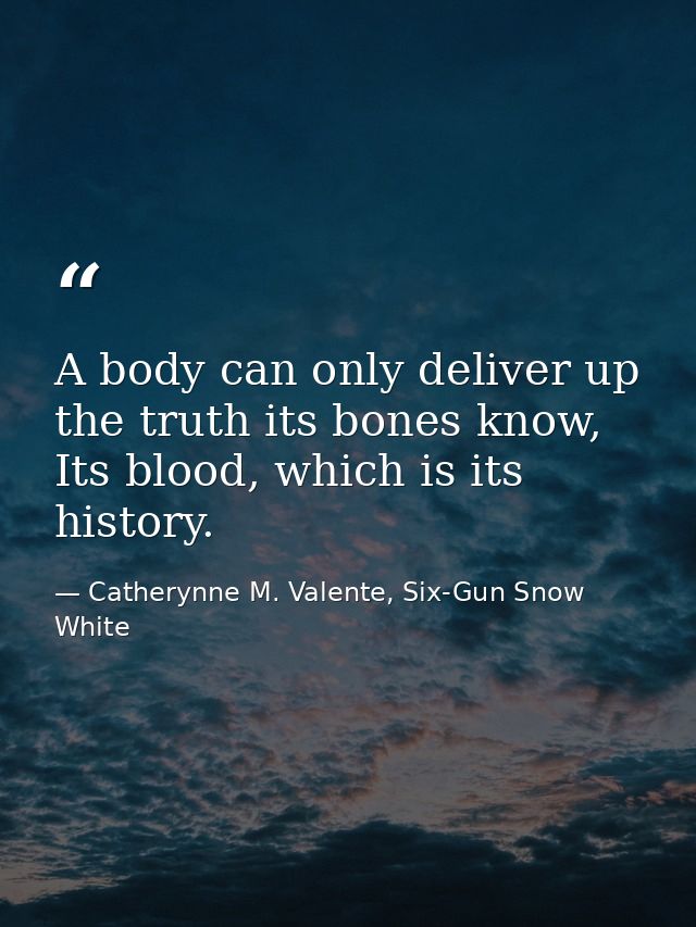 A body can only deliver up the truth its bones know, Its blood, which is its history. — Catherynne M. Valente, Six-Gun Snow White
