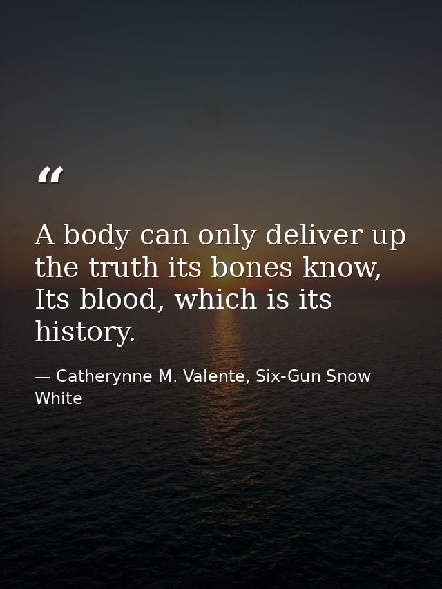 A body can only deliver up the truth its bones know, Its blood, which is its history. — Catherynne M. Valente, Six-Gun Snow White