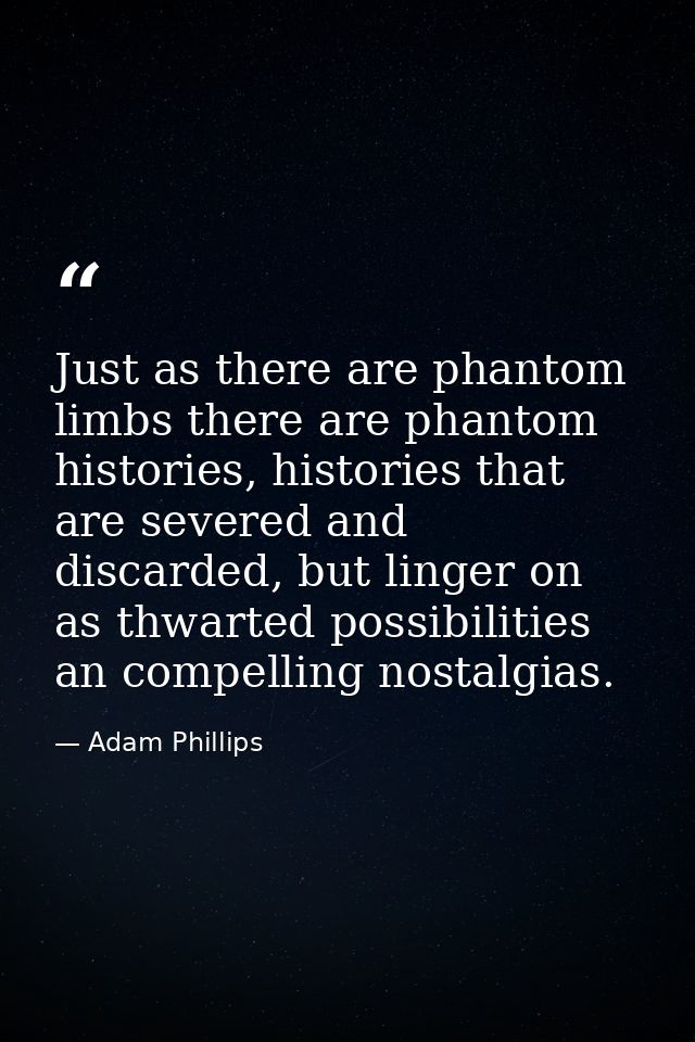 Just as there are phantom limbs there are phantom histories, histories that are severed and discarded, but linger on as  — Adam Phillips