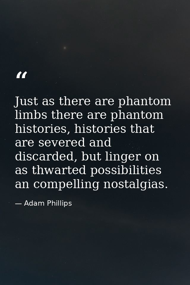 Just as there are phantom limbs there are phantom histories, histories that are severed and discarded, but linger on as  — Adam Phillips
