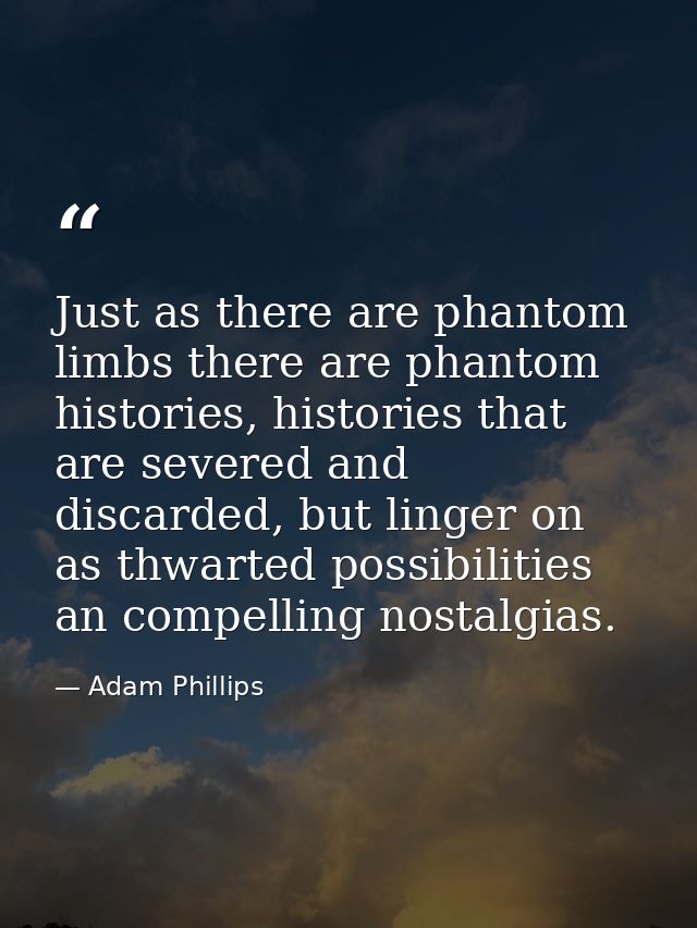 Just as there are phantom limbs there are phantom histories, histories that are severed and discarded, but linger on as  — Adam Phillips