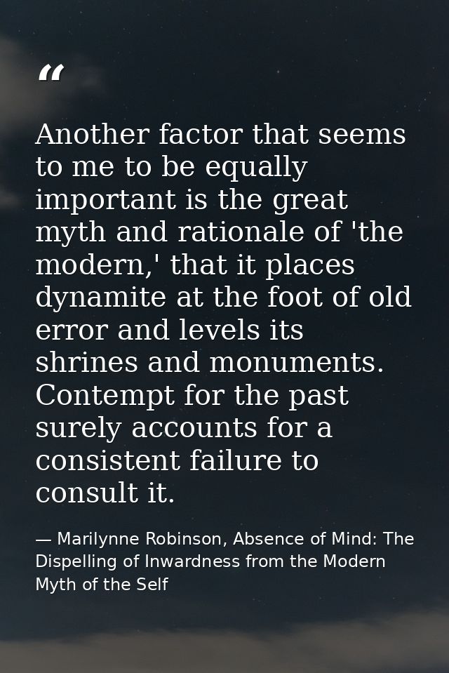 Another factor that seems to me to be equally important is the great myth and rationale of 'the modern,' that it places  — Marilynne Robinson, Absence of Mind: The Dispelling of Inwardness from the Modern Myth of the Self