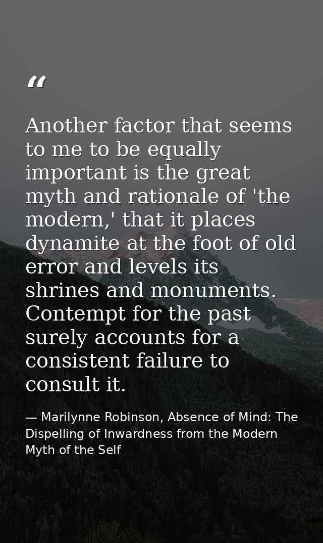 Another factor that seems to me to be equally important is the great myth and rationale of 'the modern,' that it places  — Marilynne Robinson, Absence of Mind: The Dispelling of Inwardness from the Modern Myth of the Self