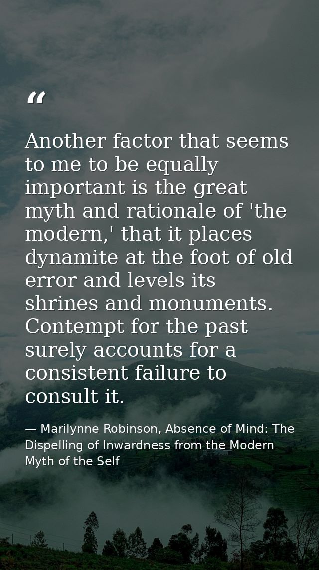 Another factor that seems to me to be equally important is the great myth and rationale of 'the modern,' that it places  — Marilynne Robinson, Absence of Mind: The Dispelling of Inwardness from the Modern Myth of the Self