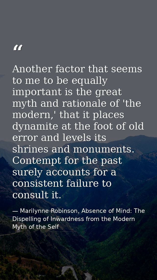 Another factor that seems to me to be equally important is the great myth and rationale of 'the modern,' that it places  — Marilynne Robinson, Absence of Mind: The Dispelling of Inwardness from the Modern Myth of the Self