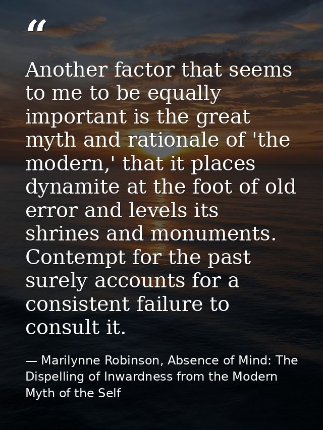 Another factor that seems to me to be equally important is the great myth and rationale of 'the modern,' that it places  — Marilynne Robinson, Absence of Mind: The Dispelling of Inwardness from the Modern Myth of the Self