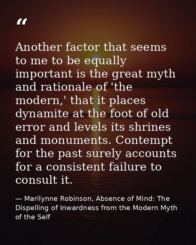 Another factor that seems to me to be equally important is the great myth and rationale of 'the modern,' that it places  — Marilynne Robinson, Absence of Mind: The Dispelling of Inwardness from the Modern Myth of the Self