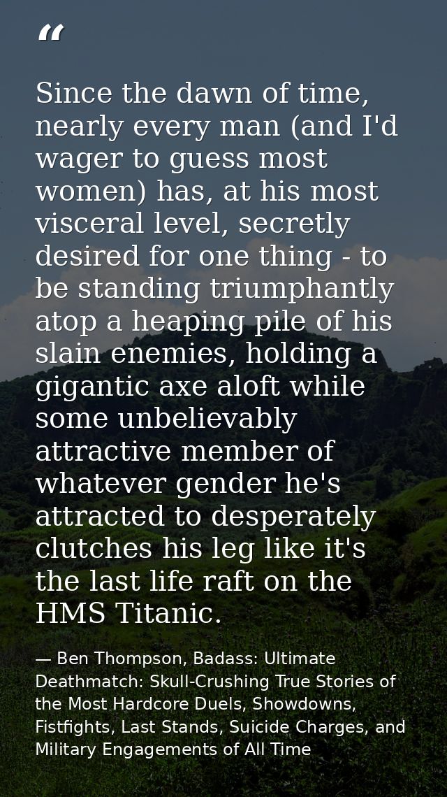 Since the dawn of time, nearly every man (and I'd wager to guess most women) has, at his most visceral level, secretly d — Ben Thompson, Badass: Ultimate Deathmatch: Skull-Crushing True Stories of the Most Hardcore Duels, Showdowns, Fistfights, Last Stands, Suicide Charges, and Military Engagements of All Time