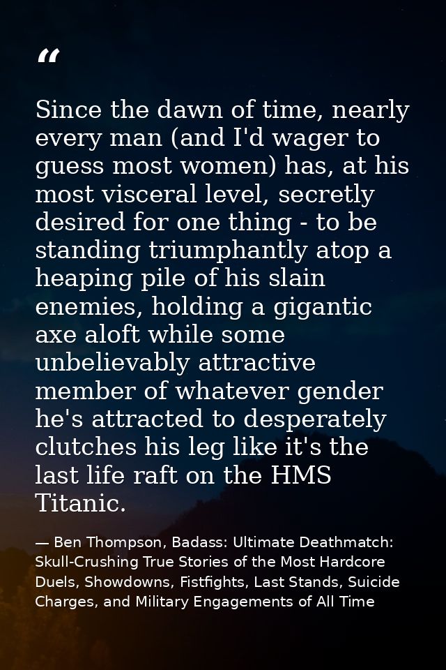 Since the dawn of time, nearly every man (and I'd wager to guess most women) has, at his most visceral level, secretly d — Ben Thompson, Badass: Ultimate Deathmatch: Skull-Crushing True Stories of the Most Hardcore Duels, Showdowns, Fistfights, Last Stands, Suicide Charges, and Military Engagements of All Time
