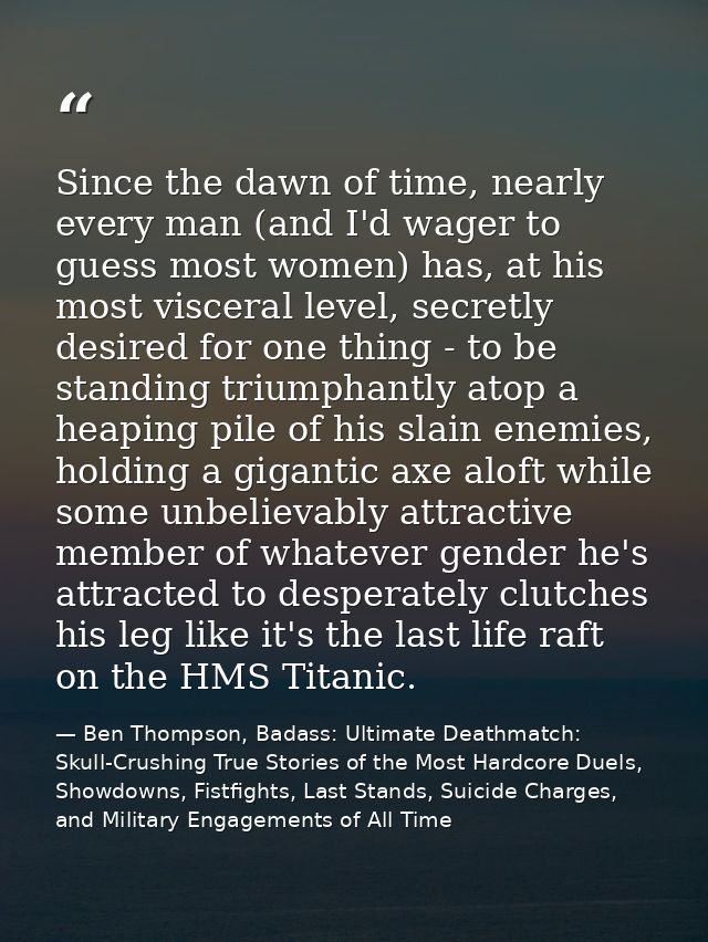 Since the dawn of time, nearly every man (and I'd wager to guess most women) has, at his most visceral level, secretly d — Ben Thompson, Badass: Ultimate Deathmatch: Skull-Crushing True Stories of the Most Hardcore Duels, Showdowns, Fistfights, Last Stands, Suicide Charges, and Military Engagements of All Time