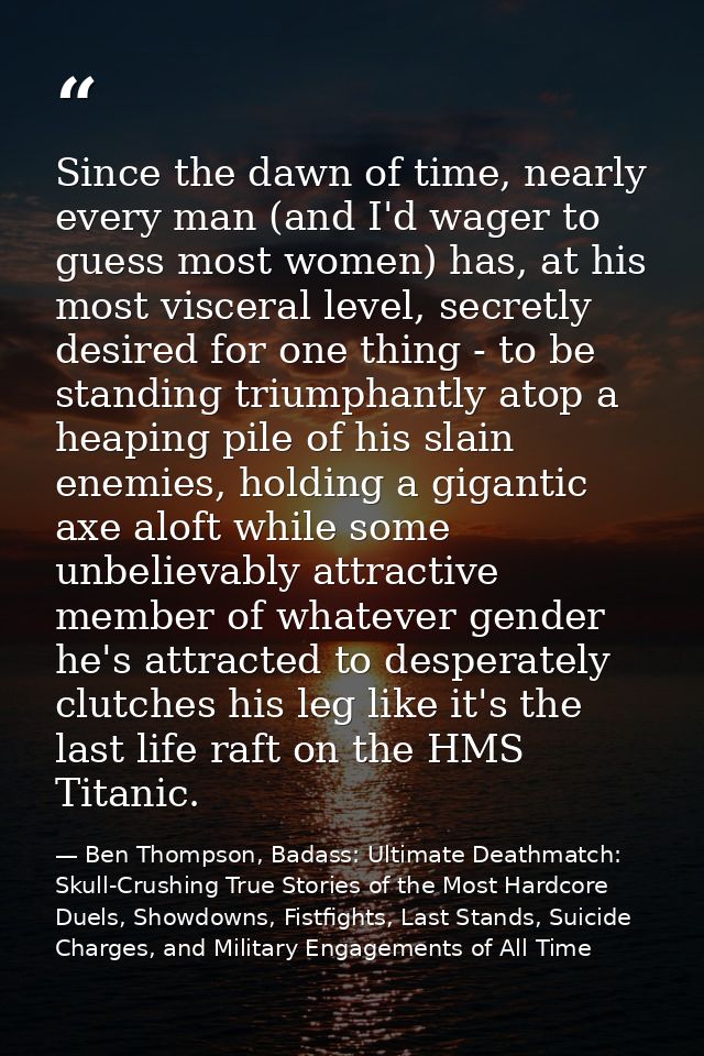 Since the dawn of time, nearly every man (and I'd wager to guess most women) has, at his most visceral level, secretly d — Ben Thompson, Badass: Ultimate Deathmatch: Skull-Crushing True Stories of the Most Hardcore Duels, Showdowns, Fistfights, Last Stands, Suicide Charges, and Military Engagements of All Time