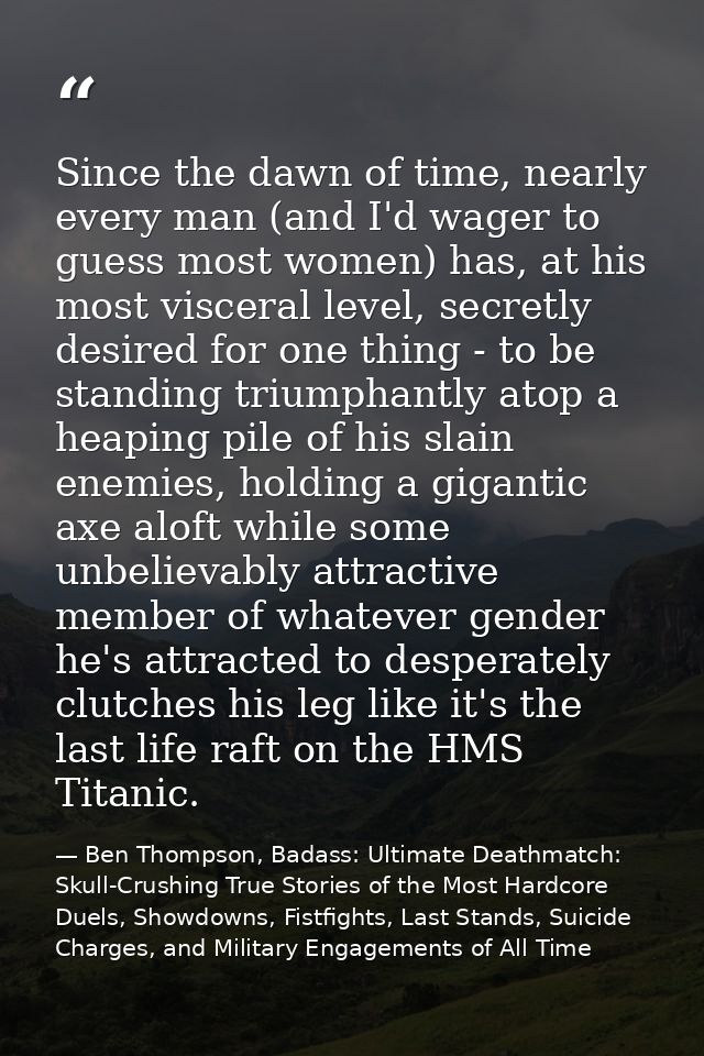 Since the dawn of time, nearly every man (and I'd wager to guess most women) has, at his most visceral level, secretly d — Ben Thompson, Badass: Ultimate Deathmatch: Skull-Crushing True Stories of the Most Hardcore Duels, Showdowns, Fistfights, Last Stands, Suicide Charges, and Military Engagements of All Time