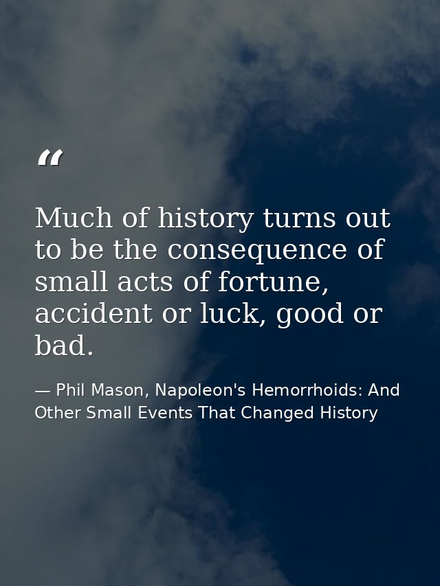 Much of history turns out to be the consequence of small acts of fortune, accident or luck, good or bad. — Phil Mason, Napoleon's Hemorrhoids: And Other Small Events That Changed History