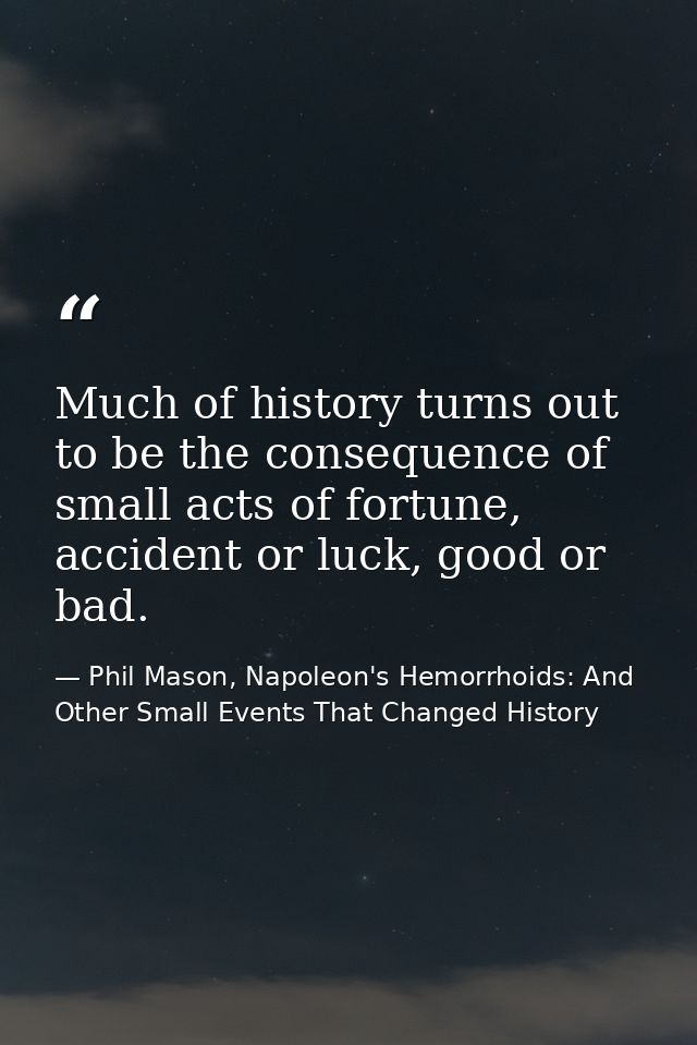 Much of history turns out to be the consequence of small acts of fortune, accident or luck, good or bad. — Phil Mason, Napoleon's Hemorrhoids: And Other Small Events That Changed History