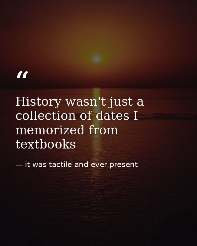 History wasn't just a collection of dates I memorized from textbooks — it was tactile and ever present
