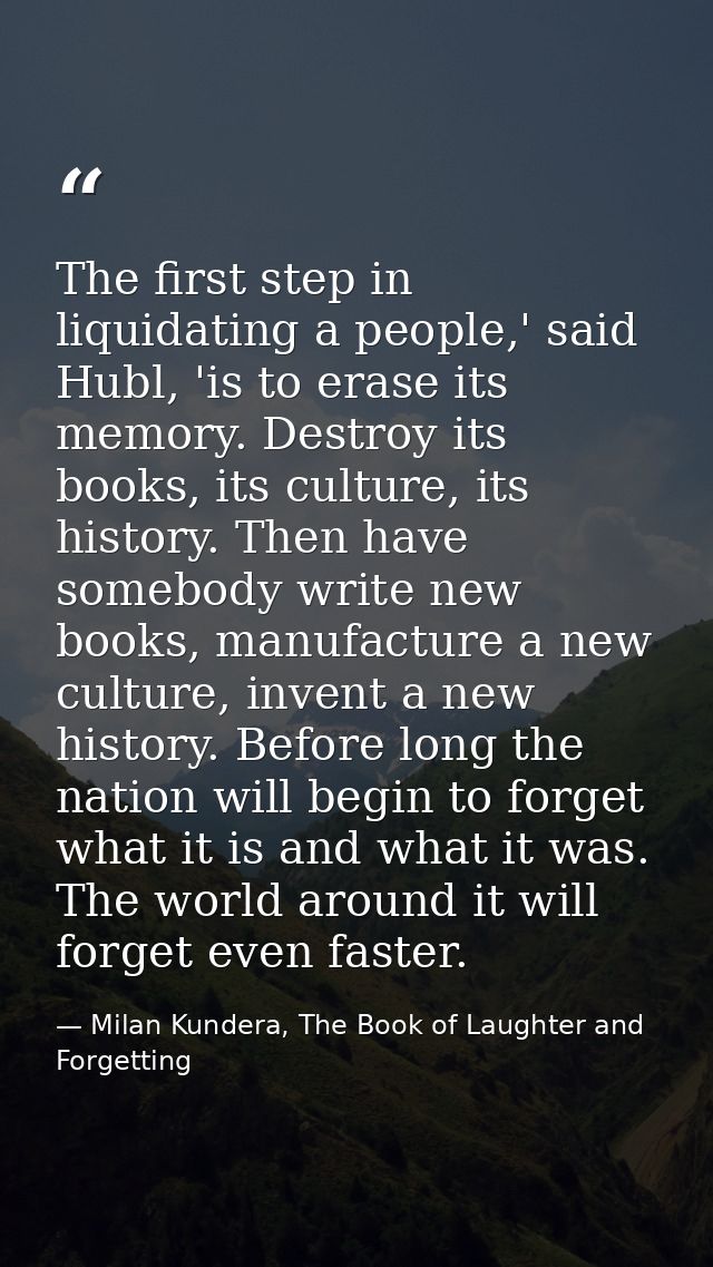 The first step in liquidating a people,' said Hubl, 'is to erase its memory. Destroy its books, its culture, its history — Milan Kundera, The Book of Laughter and Forgetting