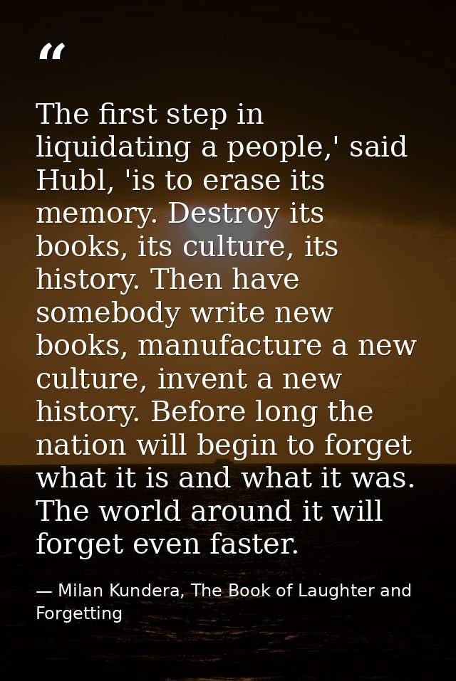 The first step in liquidating a people,' said Hubl, 'is to erase its memory. Destroy its books, its culture, its history — Milan Kundera, The Book of Laughter and Forgetting