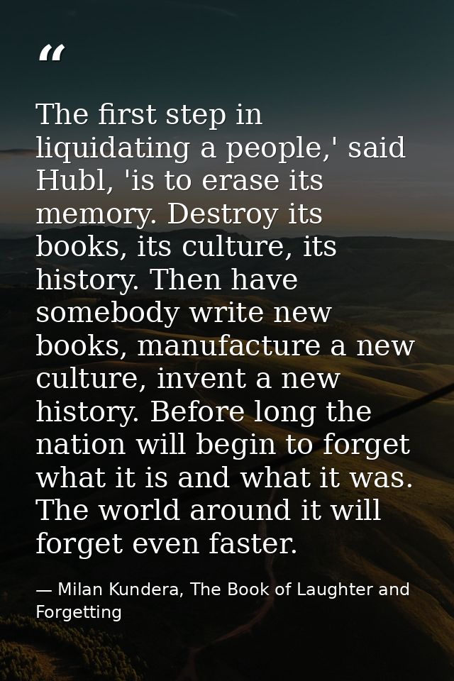 The first step in liquidating a people,' said Hubl, 'is to erase its memory. Destroy its books, its culture, its history — Milan Kundera, The Book of Laughter and Forgetting