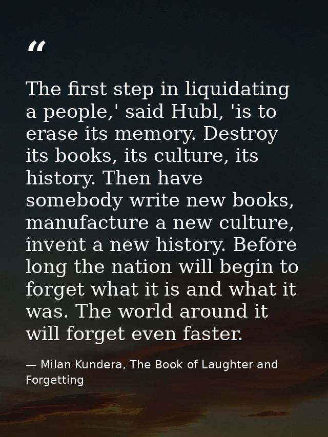 The first step in liquidating a people,' said Hubl, 'is to erase its memory. Destroy its books, its culture, its history — Milan Kundera, The Book of Laughter and Forgetting