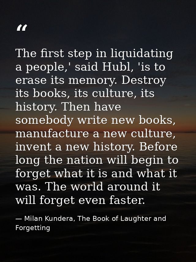 The first step in liquidating a people,' said Hubl, 'is to erase its memory. Destroy its books, its culture, its history — Milan Kundera, The Book of Laughter and Forgetting
