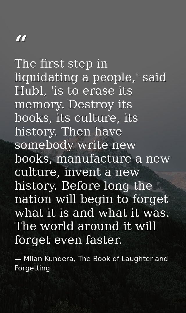 The first step in liquidating a people,' said Hubl, 'is to erase its memory. Destroy its books, its culture, its history — Milan Kundera, The Book of Laughter and Forgetting