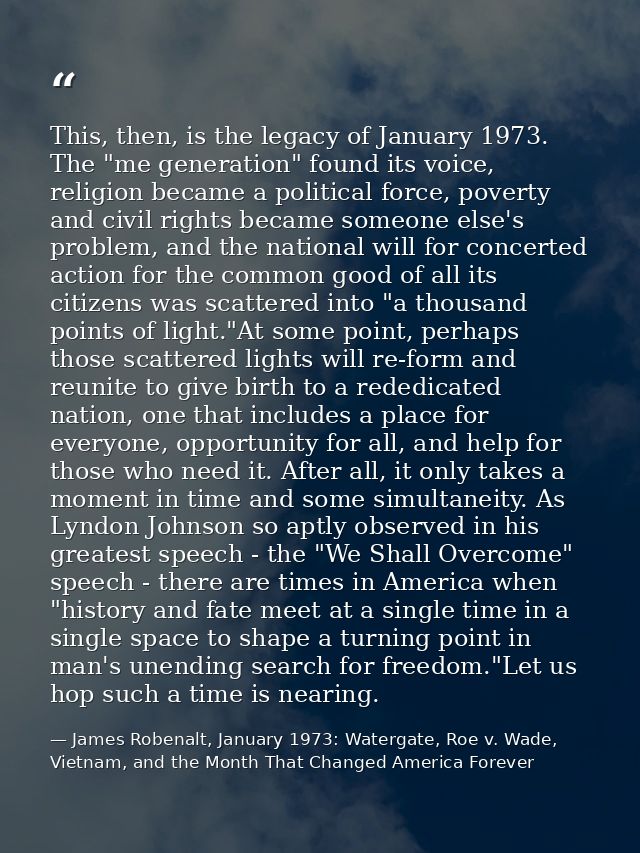 This, then, is the legacy of January 1973. The "me generation" found its voice, religion became a political force, pover — James Robenalt, January 1973: Watergate, Roe v. Wade, Vietnam, and the Month That Changed America Forever