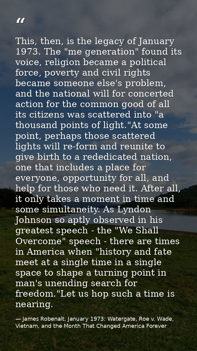 This, then, is the legacy of January 1973. The "me generation" found its voice, religion became a political force, pover — James Robenalt, January 1973: Watergate, Roe v. Wade, Vietnam, and the Month That Changed America Forever