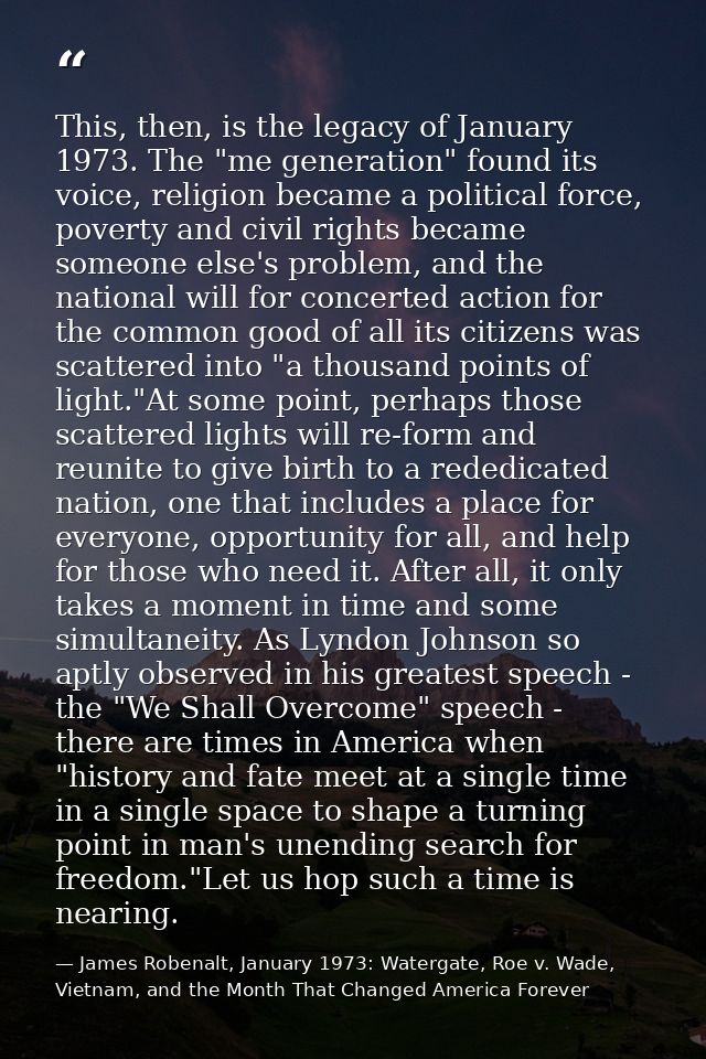 This, then, is the legacy of January 1973. The "me generation" found its voice, religion became a political force, pover — James Robenalt, January 1973: Watergate, Roe v. Wade, Vietnam, and the Month That Changed America Forever