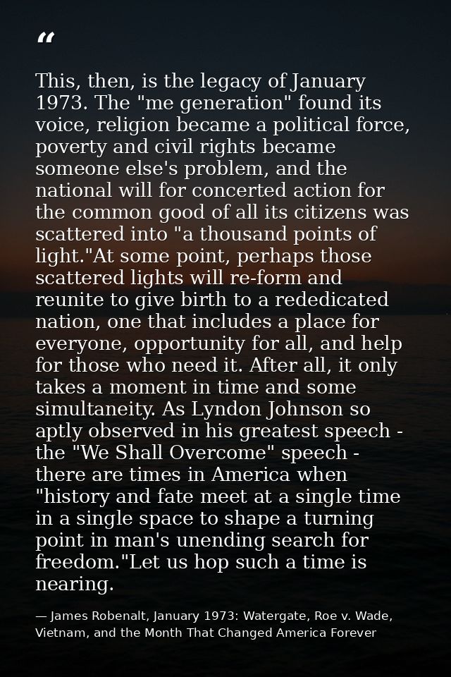 This, then, is the legacy of January 1973. The "me generation" found its voice, religion became a political force, pover — James Robenalt, January 1973: Watergate, Roe v. Wade, Vietnam, and the Month That Changed America Forever