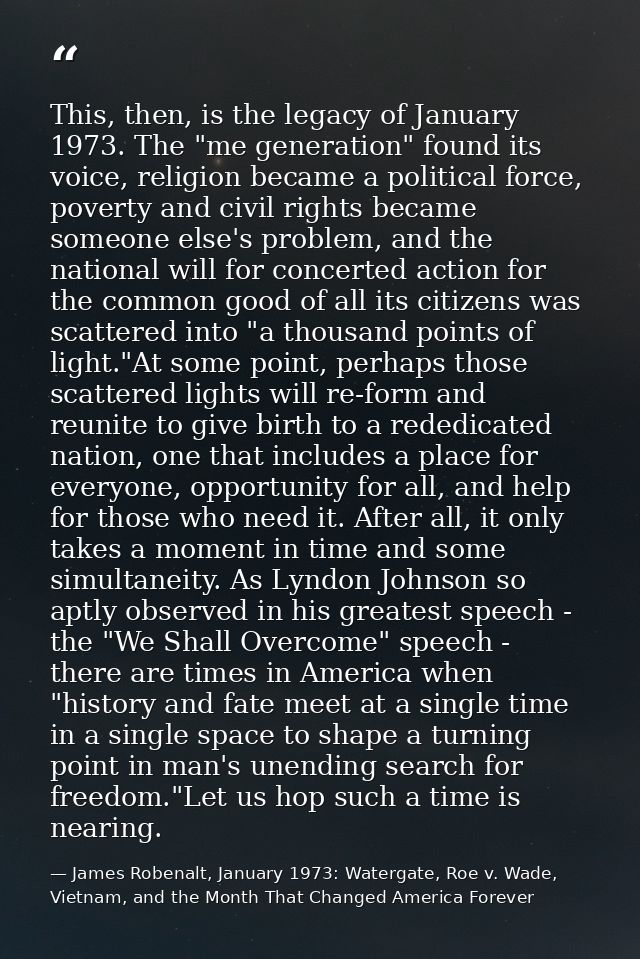 This, then, is the legacy of January 1973. The "me generation" found its voice, religion became a political force, pover — James Robenalt, January 1973: Watergate, Roe v. Wade, Vietnam, and the Month That Changed America Forever