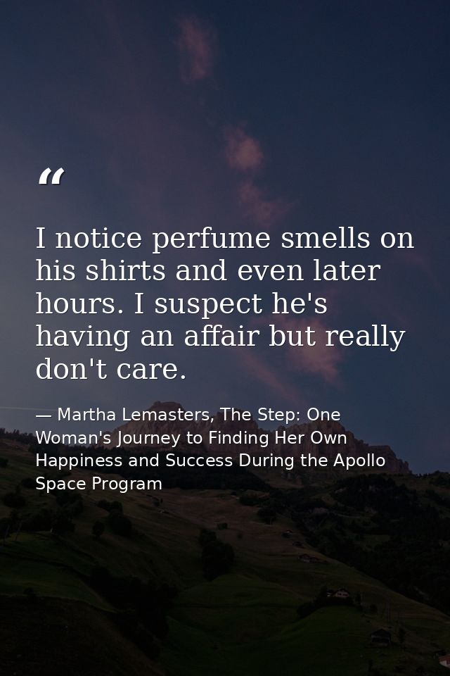 I notice perfume smells on his shirts and even later hours. I suspect he's having an affair but really don't care. — Martha Lemasters, The Step: One Woman's Journey to Finding Her Own Happiness and Success During the Apollo Space Program