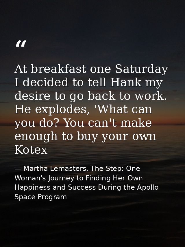 At breakfast one Saturday I decided to tell Hank my desire to go back to work. He explodes, 'What can you do? You can't  — Martha Lemasters, The Step: One Woman's Journey to Finding Her Own Happiness and Success During the Apollo Space Program