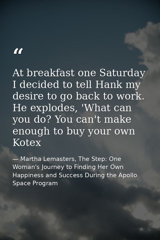 At breakfast one Saturday I decided to tell Hank my desire to go back to work. He explodes, 'What can you do? You can't  — Martha Lemasters, The Step: One Woman's Journey to Finding Her Own Happiness and Success During the Apollo Space Program