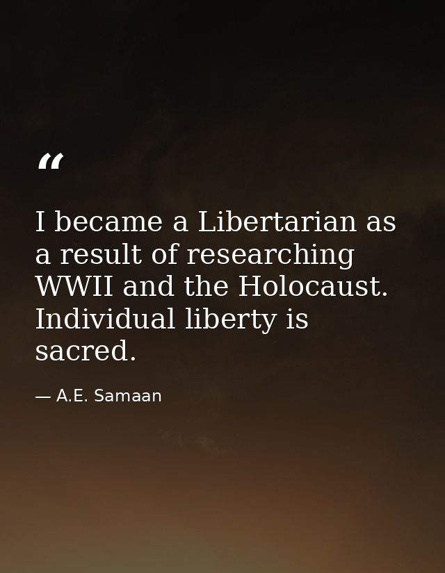 I became a Libertarian as a result of researching WWII and the Holocaust. Individual liberty is sacred. — A.E. Samaan
