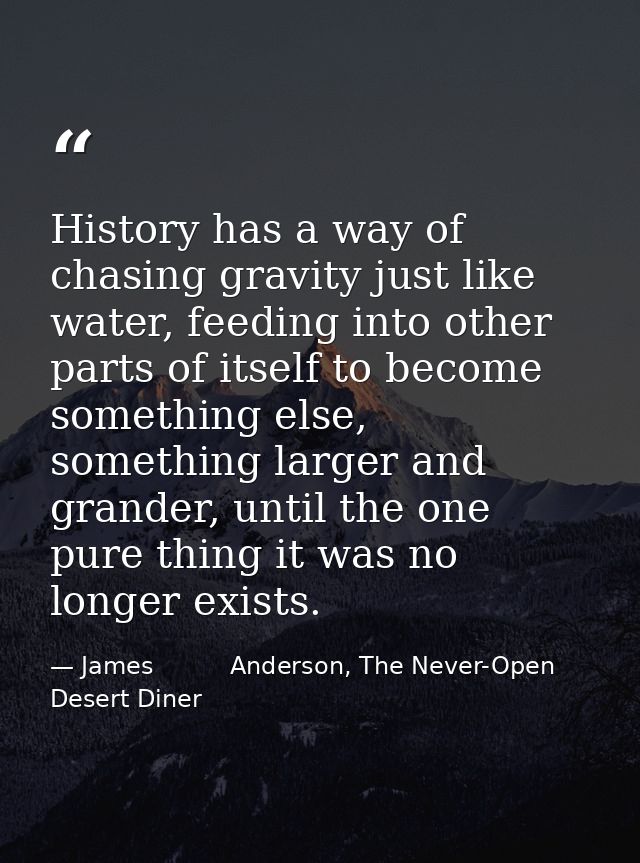 History has a way of chasing gravity just like water, feeding into other parts of itself to become something else, somet — James          Anderson, The Never-Open Desert Diner