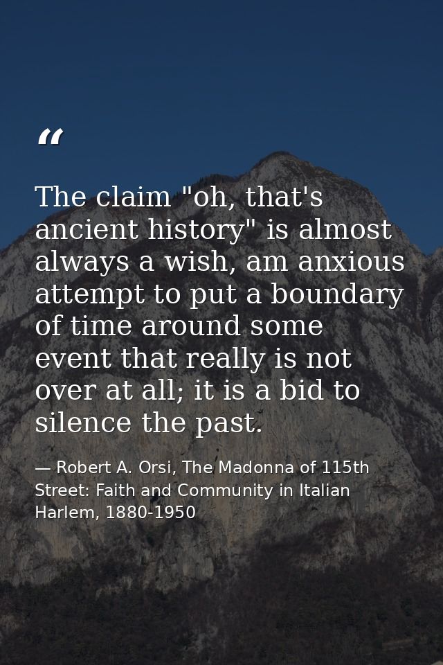 The claim "oh, that's ancient history" is almost always a wish, am anxious attempt to put a boundary of time around some — Robert A. Orsi, The Madonna of 115th Street: Faith and Community in Italian Harlem, 1880-1950