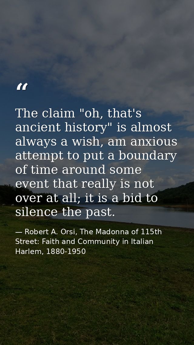 The claim "oh, that's ancient history" is almost always a wish, am anxious attempt to put a boundary of time around some — Robert A. Orsi, The Madonna of 115th Street: Faith and Community in Italian Harlem, 1880-1950