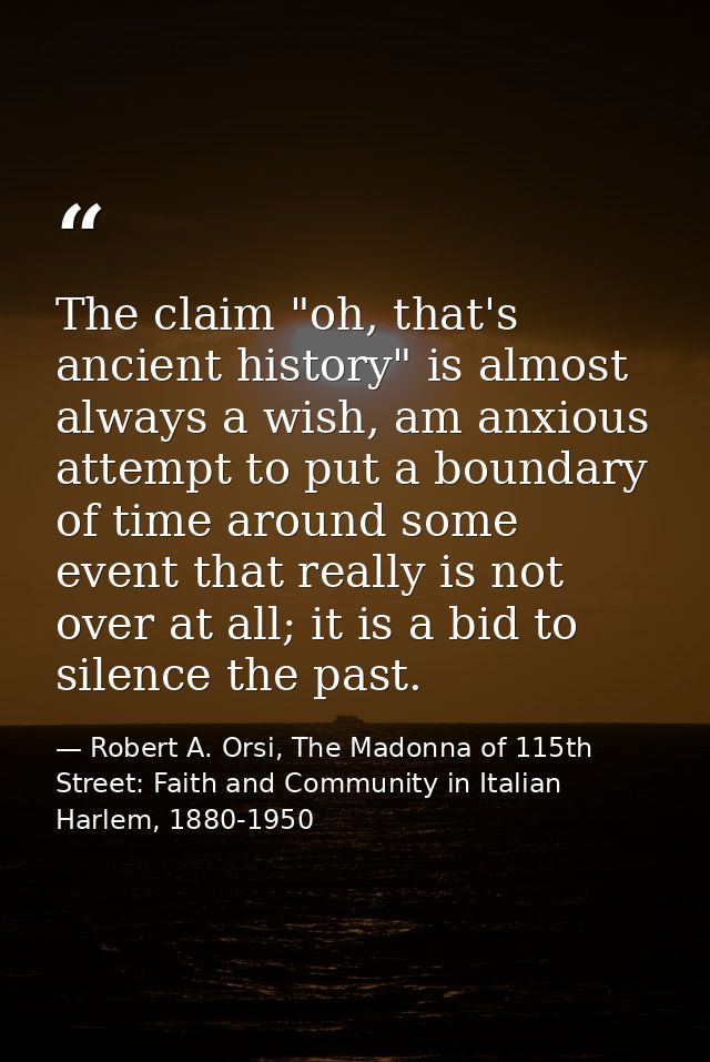 The claim "oh, that's ancient history" is almost always a wish, am anxious attempt to put a boundary of time around some — Robert A. Orsi, The Madonna of 115th Street: Faith and Community in Italian Harlem, 1880-1950