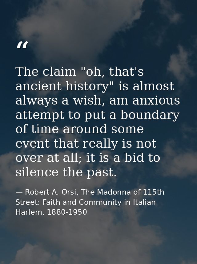 The claim "oh, that's ancient history" is almost always a wish, am anxious attempt to put a boundary of time around some — Robert A. Orsi, The Madonna of 115th Street: Faith and Community in Italian Harlem, 1880-1950