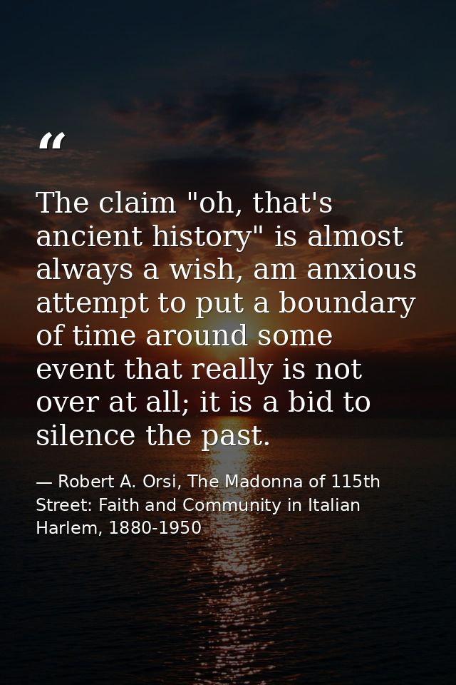 The claim "oh, that's ancient history" is almost always a wish, am anxious attempt to put a boundary of time around some — Robert A. Orsi, The Madonna of 115th Street: Faith and Community in Italian Harlem, 1880-1950