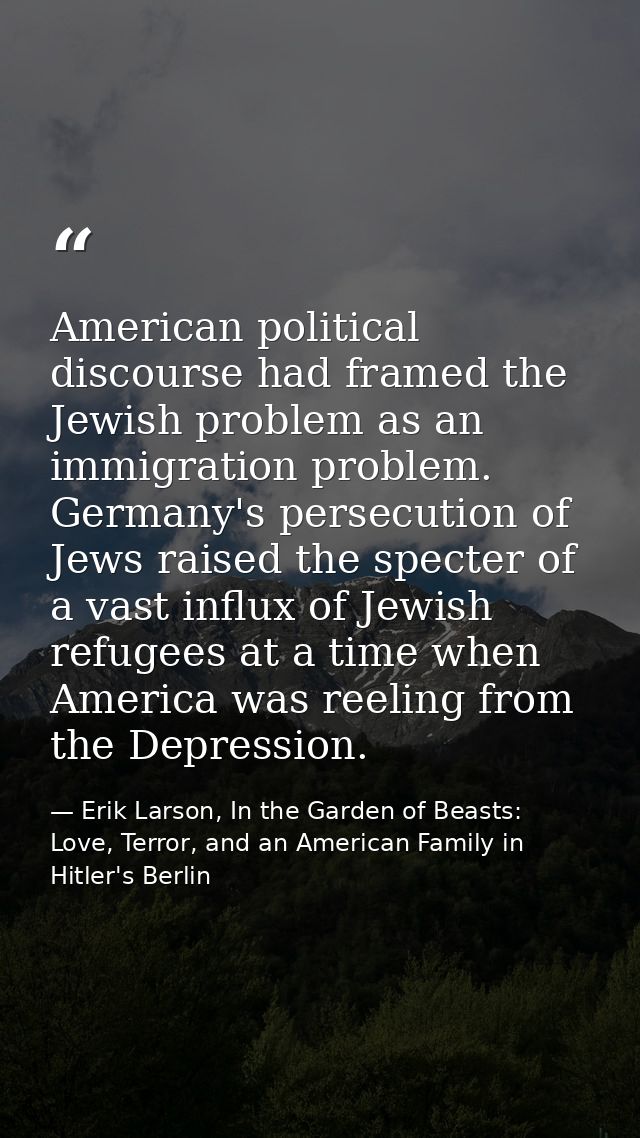 American political discourse had framed the Jewish problem as an immigration problem. Germany's persecution of Jews rais — Erik Larson, In the Garden of Beasts: Love, Terror, and an American Family in Hitler's Berlin