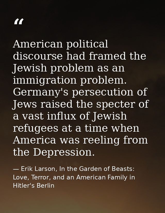 American political discourse had framed the Jewish problem as an immigration problem. Germany's persecution of Jews rais — Erik Larson, In the Garden of Beasts: Love, Terror, and an American Family in Hitler's Berlin