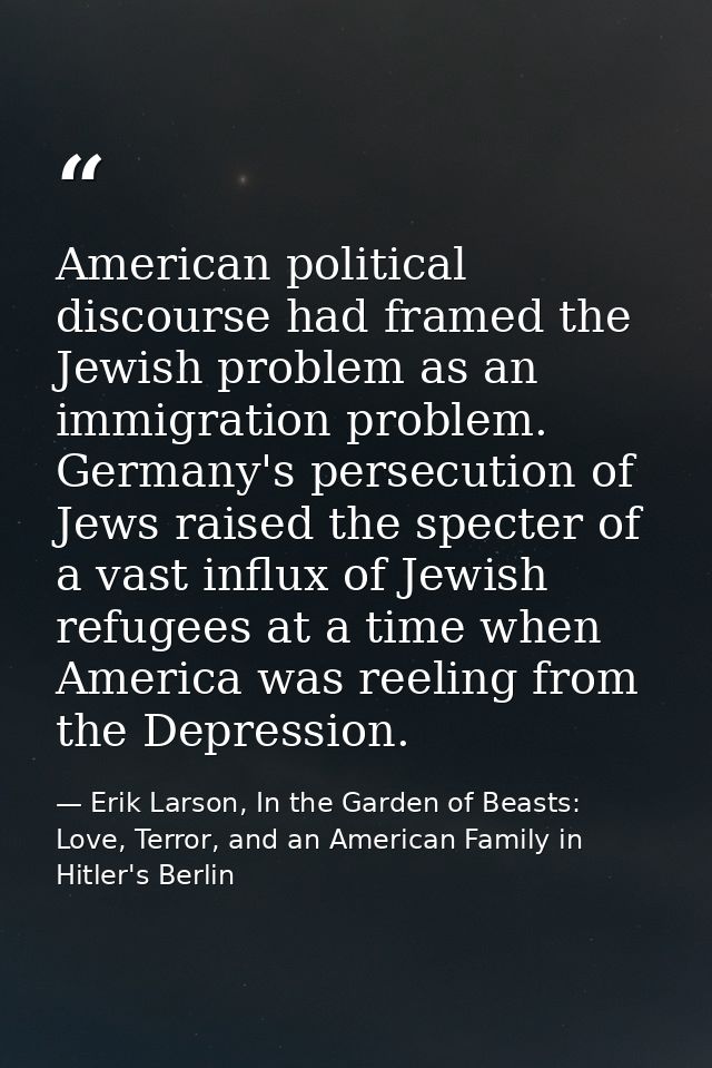 American political discourse had framed the Jewish problem as an immigration problem. Germany's persecution of Jews rais — Erik Larson, In the Garden of Beasts: Love, Terror, and an American Family in Hitler's Berlin
