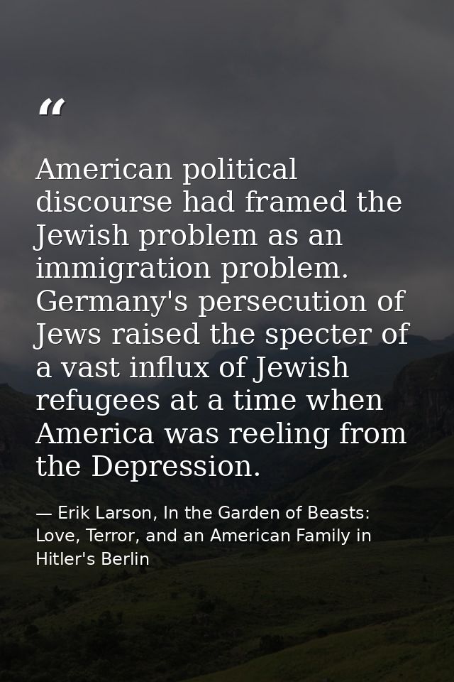 American political discourse had framed the Jewish problem as an immigration problem. Germany's persecution of Jews rais — Erik Larson, In the Garden of Beasts: Love, Terror, and an American Family in Hitler's Berlin