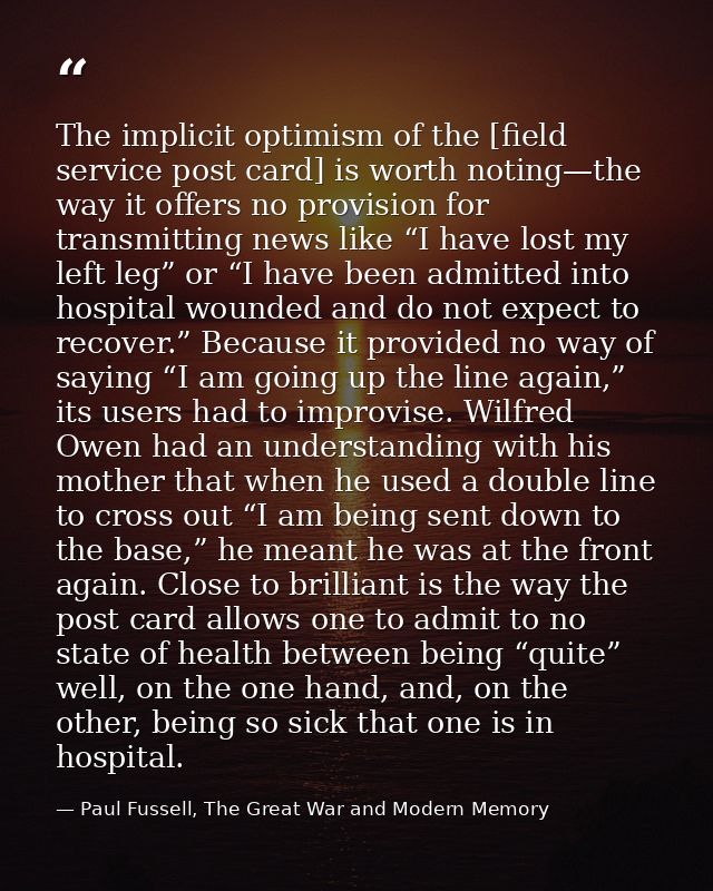 The implicit optimism of the [field service post card] is worth noting—the way it offers no provision for transmitting n — Paul Fussell, The Great War and Modern Memory